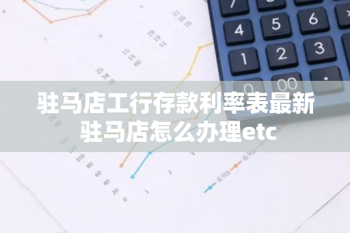 驻马店工行存款利率表最新 驻马店怎么办理etc