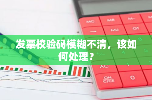 发票校验码模糊不清，该如何处理？