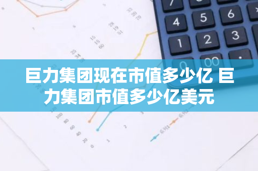 巨力集团现在市值多少亿 巨力集团市值多少亿美元