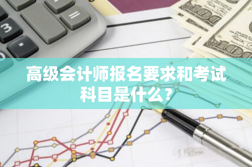 高级会计师报名要求和考试科目是什么？