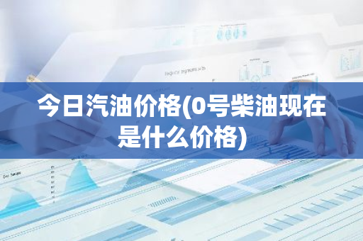 今日汽油价格(0号柴油现在是什么价格)