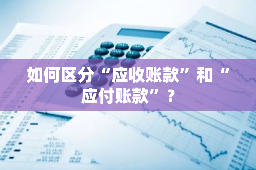 如何区分“应收账款”和“应付账款”？
