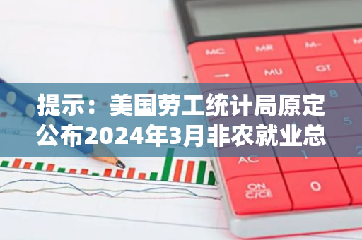 提示：美国劳工统计局原定公布2024年3月非农就业总人数年度基准修订初值的网页暂未更新