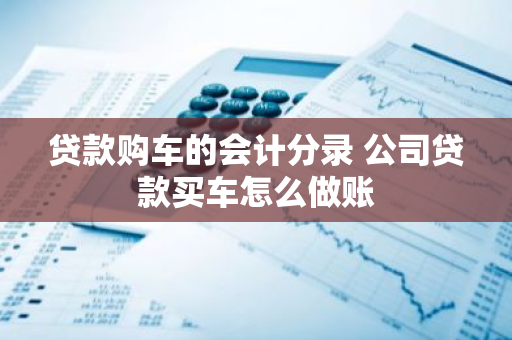 贷款购车的会计分录 公司贷款买车怎么做账