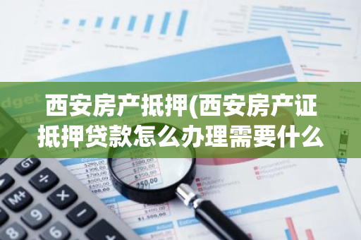 西安房产抵押(西安房产证抵押贷款怎么办理需要什么手续多久能下款)