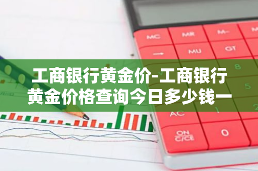 工商银行黄金价-工商银行黄金价格查询今日多少钱一克
