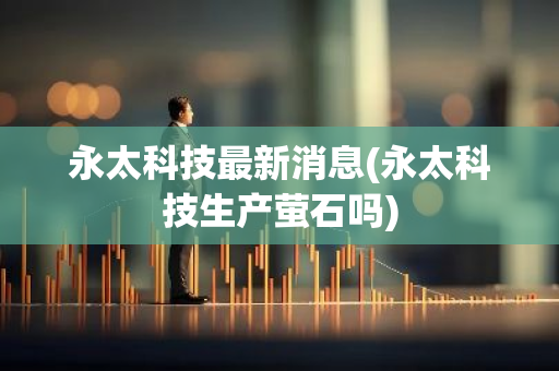 永太科技最新消息(永太科技生产萤石吗)