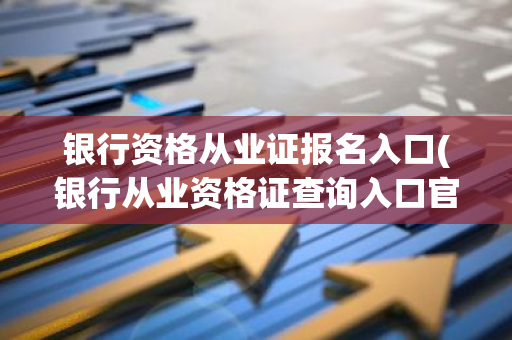 银行资格从业证报名入口(银行从业资格证查询入口官网)