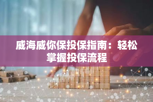 威海威你保投保指南：轻松掌握投保流程