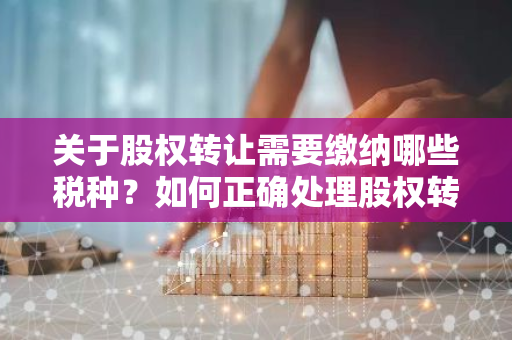 关于股权转让需要缴纳哪些税种？如何正确处理股权转让税务问题？