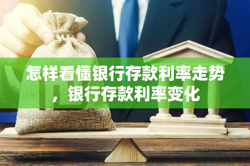 怎样看懂银行存款利率走势，银行存款利率变化
