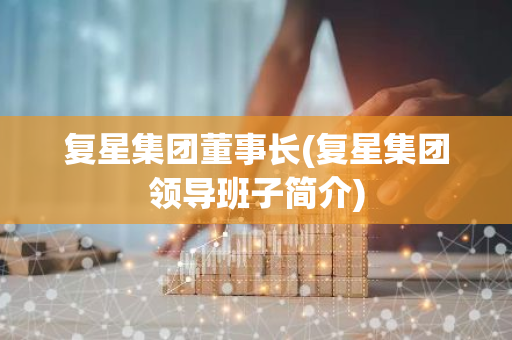 复星集团董事长(复星集团领导班子简介)