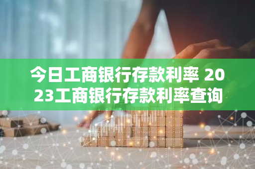 今日工商银行存款利率 2023工商银行存款利率查询