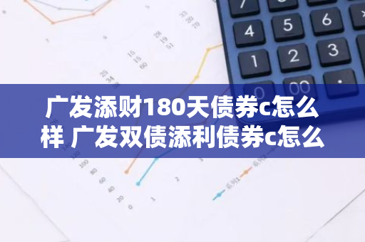 广发添财180天债券c怎么样 广发双债添利债券c怎么样