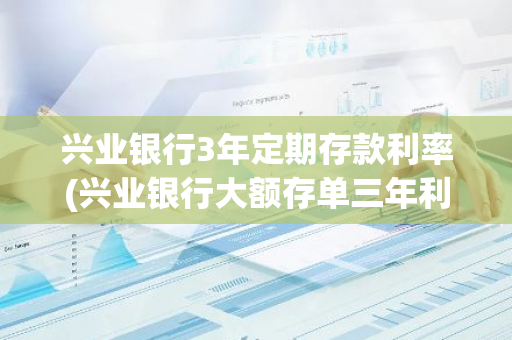 兴业银行3年定期存款利率(兴业银行大额存单三年利息是多少)