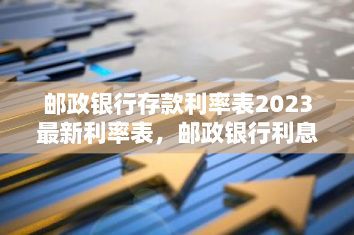 邮政银行存款利率表2023最新利率表，邮政银行利息2023最新利率