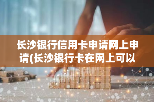 长沙银行信用卡申请网上申请(长沙银行卡在网上可以激活吗)