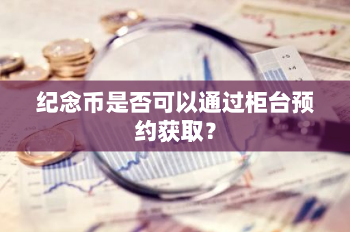 纪念币是否可以通过柜台预约获取？