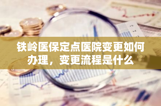铁岭医保定点医院变更如何办理，变更流程是什么