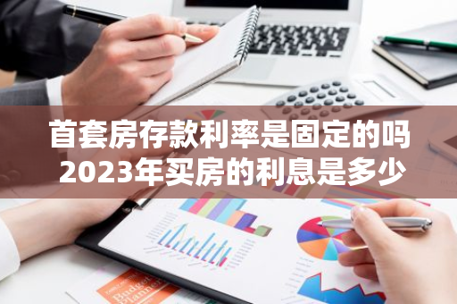 首套房存款利率是固定的吗 2023年买房的利息是多少