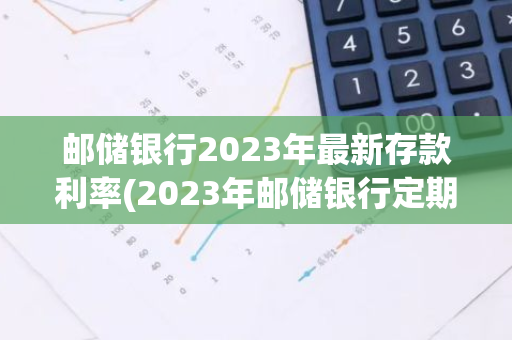 邮储银行2023年最新存款利率(2023年邮储银行定期存款利率)