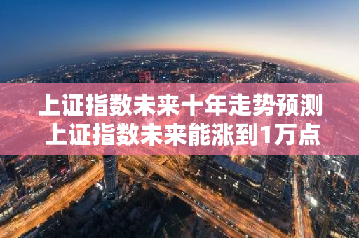 上证指数未来十年走势预测 上证指数未来能涨到1万点吗