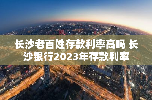 长沙老百姓存款利率高吗 长沙银行2023年存款利率