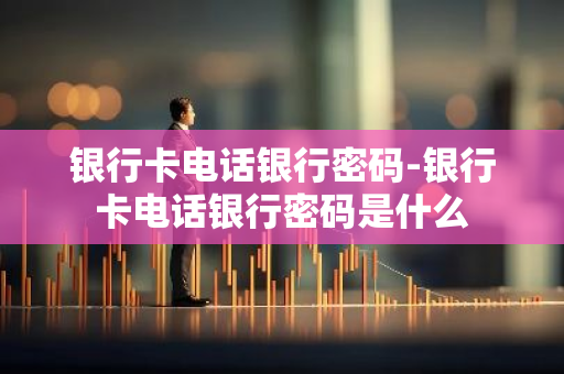 银行卡电话银行密码-银行卡电话银行密码是什么