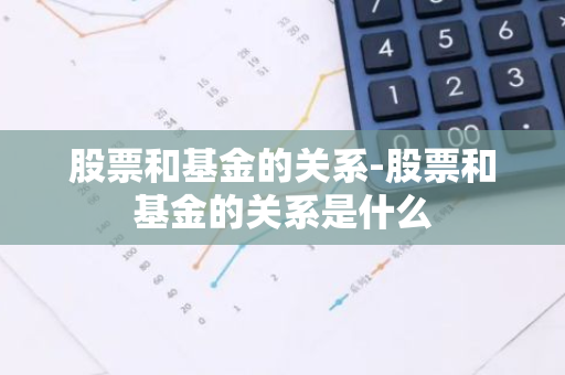 股票和基金的关系-股票和基金的关系是什么