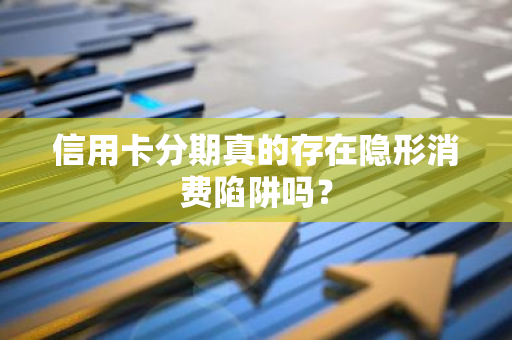 信用卡分期真的存在隐形消费陷阱吗？