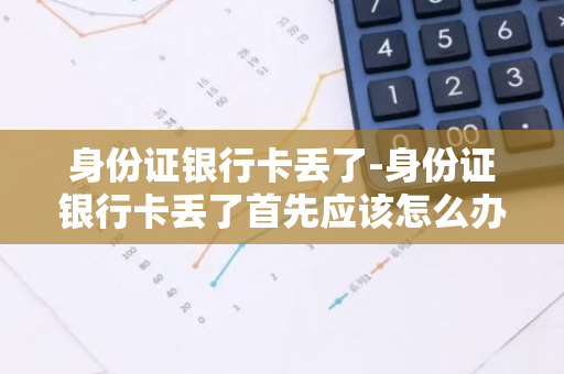 身份证银行卡丢了-身份证银行卡丢了首先应该怎么办