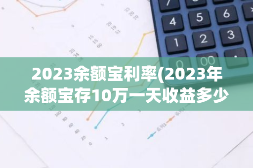 2023余额宝利率(2023年余额宝存10万一天收益多少)