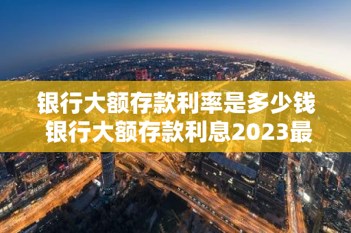 银行大额存款利率是多少钱 银行大额存款利息2023最新利率