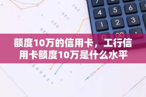 额度10万的信用卡，工行信用卡额度10万是什么水平
