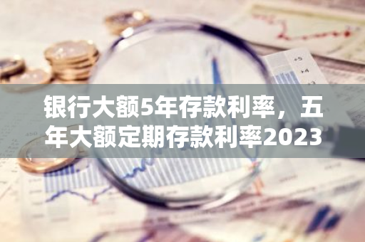 银行大额5年存款利率，五年大额定期存款利率2023最新