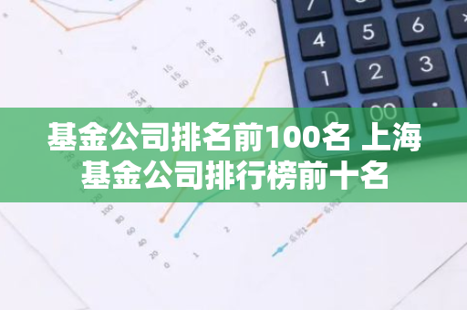 基金公司排名前100名 上海基金公司排行榜前十名