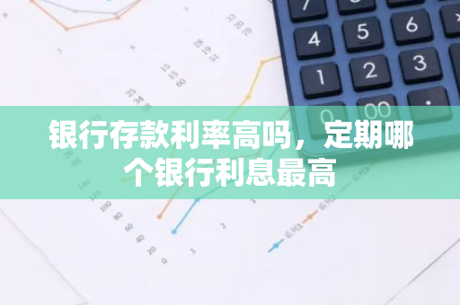 银行存款利率高吗，定期哪个银行利息最高