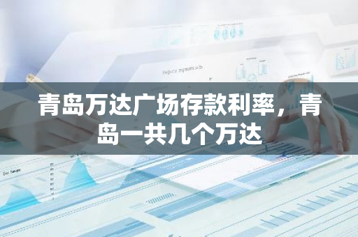 青岛万达广场存款利率，青岛一共几个万达