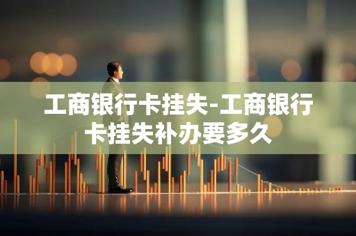 工商银行卡挂失-工商银行卡挂失补办要多久