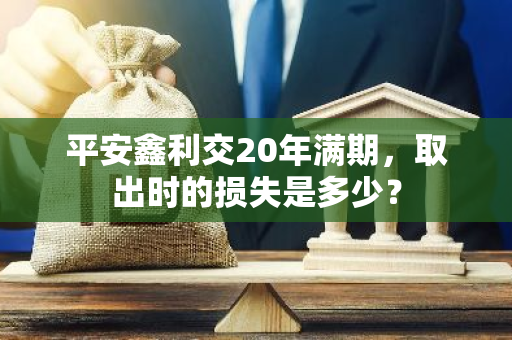 平安鑫利交20年满期，取出时的损失是多少？