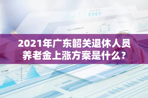 2021年广东韶关退休人员养老金上涨方案是什么？