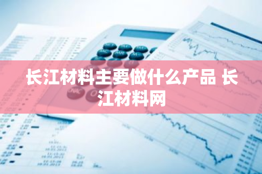 长江材料主要做什么产品 长江材料网