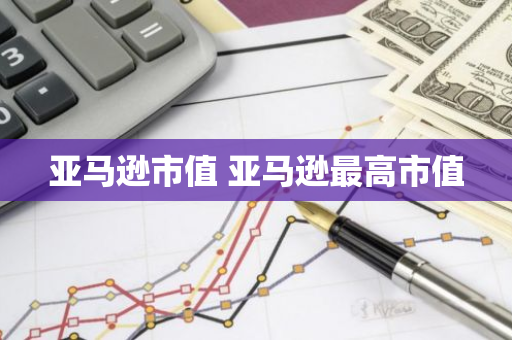 亚马逊市值 亚马逊最高市值