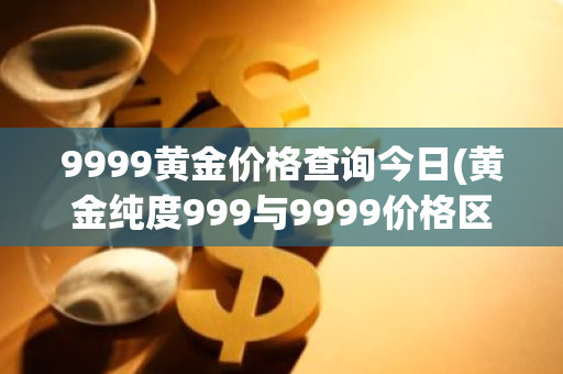 9999黄金价格查询今日(黄金纯度999与9999价格区别)