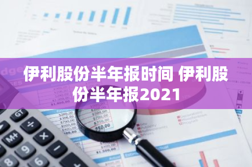 伊利股份半年报时间 伊利股份半年报2021