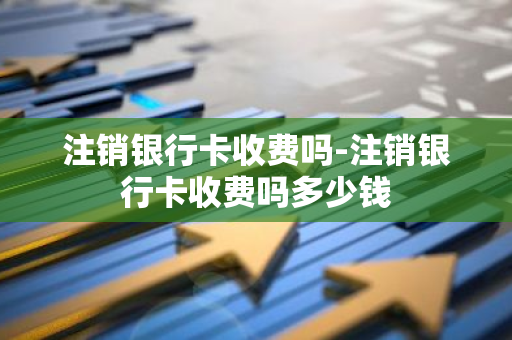 注销银行卡收费吗-注销银行卡收费吗多少钱