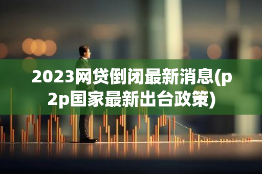 2023网贷倒闭最新消息(p2p国家最新出台政策)