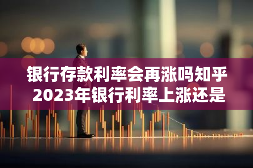 银行存款利率会再涨吗知乎 2023年银行利率上涨还是下降