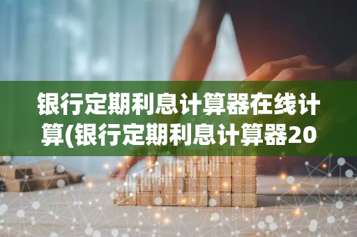 银行定期利息计算器在线计算(银行定期利息计算器2021)