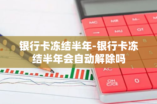 银行卡冻结半年-银行卡冻结半年会自动解除吗